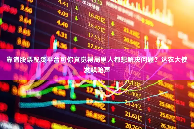 靠谱股票配资平台可你真觉得局里人都想解决问题？达农大使发飙呛声