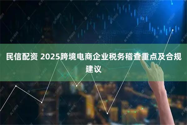 民信配资 2025跨境电商企业税务稽查重点及合规建议