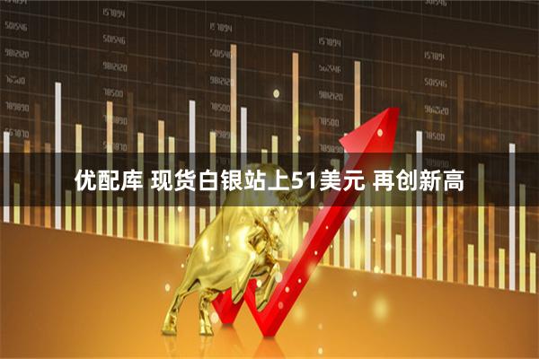 优配库 现货白银站上51美元 再创新高