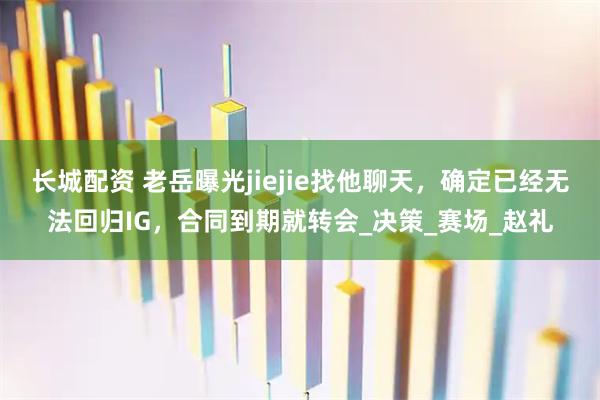 长城配资 老岳曝光jiejie找他聊天,确定已经无法回归IG,合同到期就转会_决策_赛场_赵礼