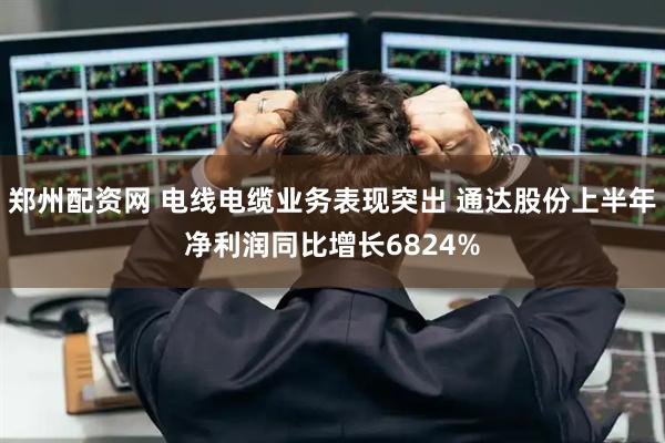 郑州配资网 电线电缆业务表现突出 通达股份上半年净利润同比增长6824%