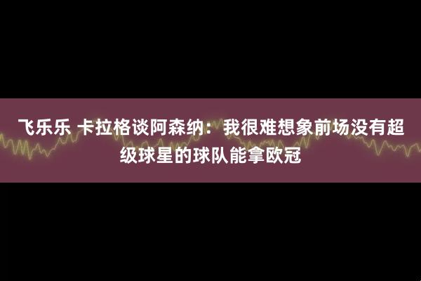 飞乐乐 卡拉格谈阿森纳：我很难想象前场没有超级球星的球队能拿欧冠