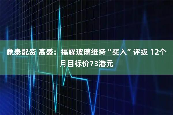 象泰配资 高盛：福耀玻璃维持“买入”评级 12个月目标价73港元