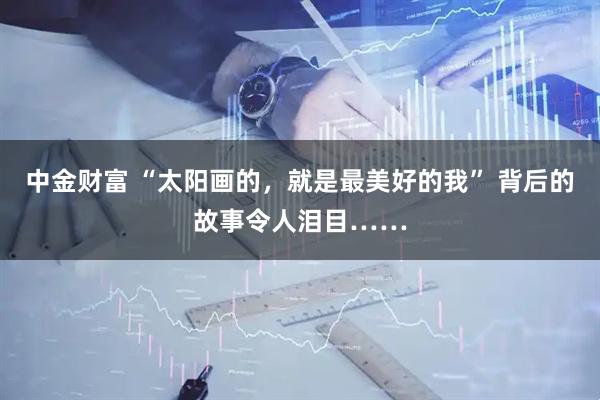 中金财富 “太阳画的，就是最美好的我” 背后的故事令人泪目……
