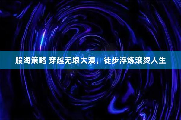 股海策略 穿越无垠大漠，徒步淬炼滚烫人生