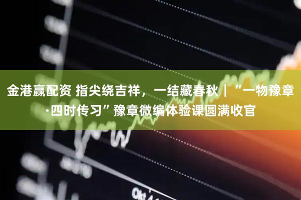 金港赢配资 指尖绕吉祥，一结藏春秋｜“一物豫章·四时传习”豫章微编体验课圆满收官