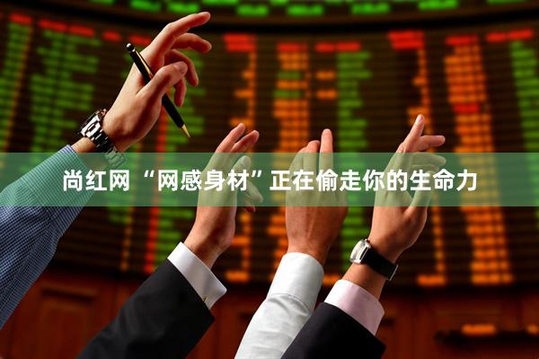 尚红网 “网感身材”正在偷走你的生命力