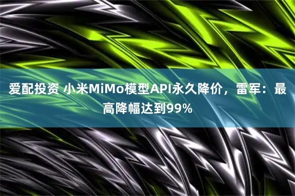 爱配投资 小米MiMo模型API永久降价，雷军：最高降幅达到99%