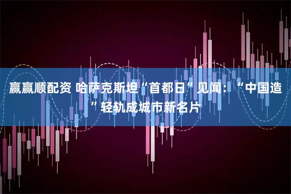 赢赢顺配资 哈萨克斯坦“首都日”见闻:“中国造”轻轨成城市新名片