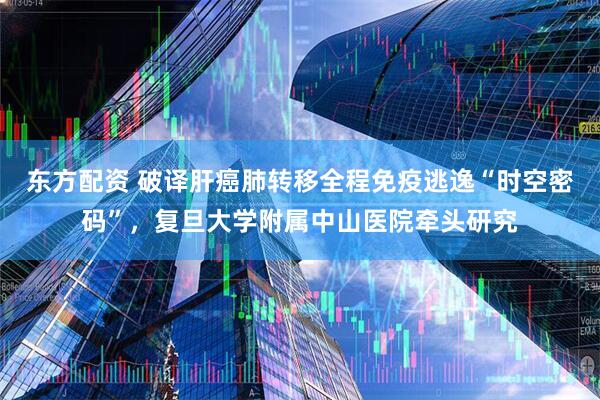 东方配资 破译肝癌肺转移全程免疫逃逸“时空密码”，复旦大学附属中山医院牵头研究