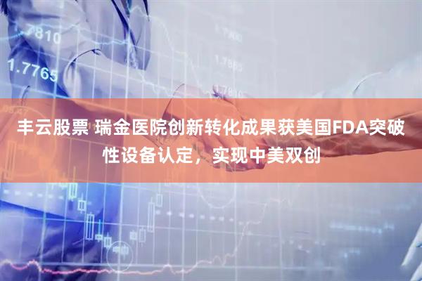 丰云股票 瑞金医院创新转化成果获美国FDA突破性设备认定，实现中美双创