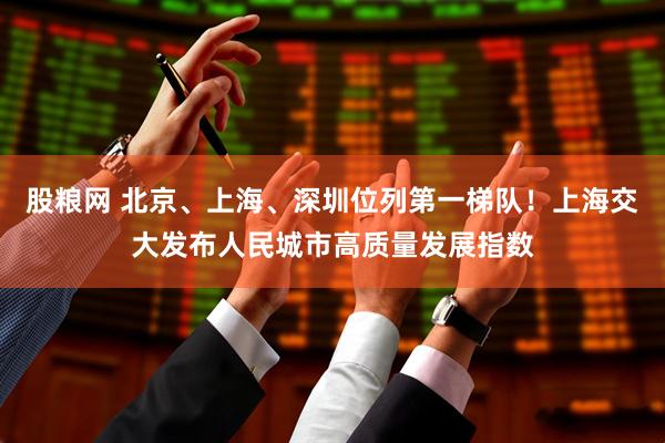 股粮网 北京、上海、深圳位列第一梯队！上海交大发布人民城市高质量发展指数