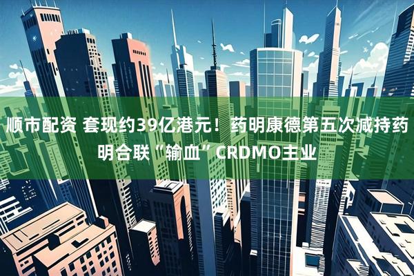 顺市配资 套现约39亿港元!药明康德第五次减持药明合联“输血”CRDMO主业