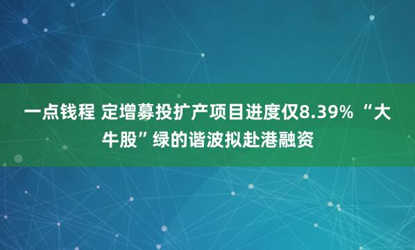一点钱程 定增募投扩产项目进度仅8.39% “大牛股”绿的谐波拟赴港融资