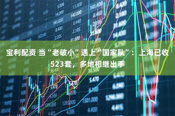 宝利配资 当“老破小”遇上“国家队”：上海已收523套，多地相继出手